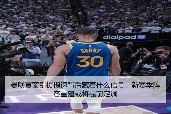曼联夏窗引援提速背后藏着什么信号，新赛季阵容重建或将提前定调