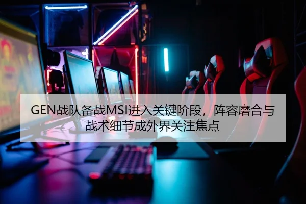 GEN战队备战MSI进入关键阶段，阵容磨合与战术细节成外界关注焦点